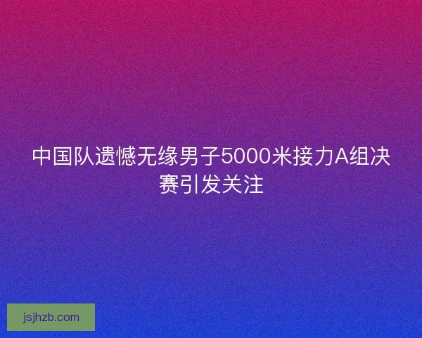 中国队遗憾无缘男子5000米接力A组决赛引发关注