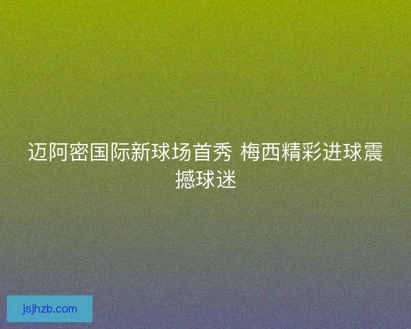 迈阿密国际新球场首秀 梅西精彩进球震撼球迷