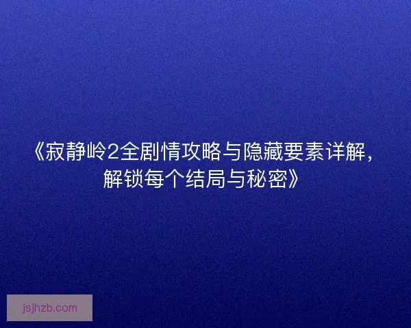 《寂静岭2全剧情攻略与隐藏要素详解，解锁每个结局与秘密》