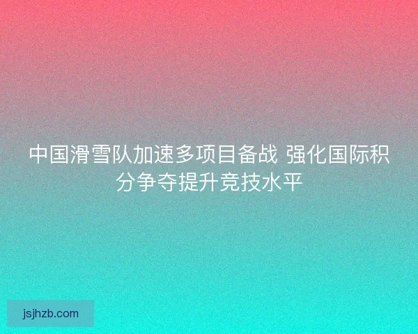 中国滑雪队加速多项目备战 强化国际积分争夺提升竞技水平