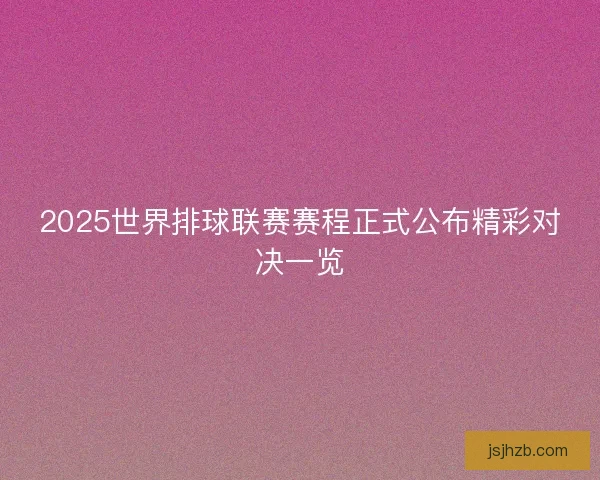 2025世界排球联赛赛程正式公布精彩对决一览