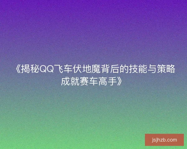 《揭秘QQ飞车伏地魔背后的技能与策略成就赛车高手》