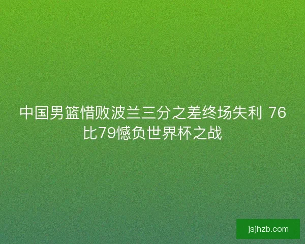 中国男篮惜败波兰三分之差终场失利 76比79憾负世界杯之战