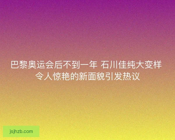 巴黎奥运会后不到一年 石川佳纯大变样 令人惊艳的新面貌引发热议