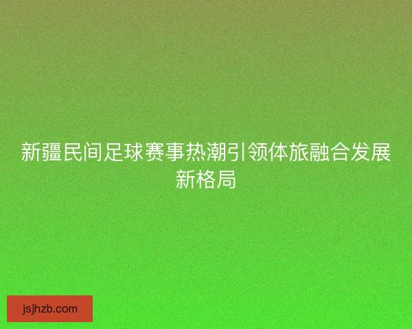 新疆民间足球赛事热潮引领体旅融合发展新格局
