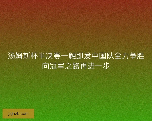 汤姆斯杯半决赛一触即发中国队全力争胜向冠军之路再进一步