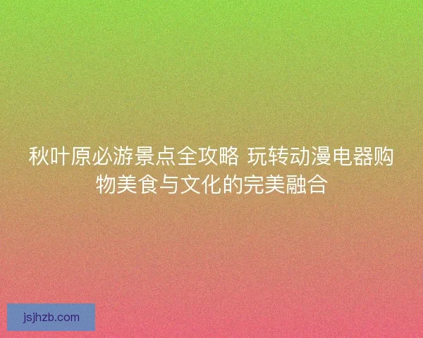 秋叶原必游景点全攻略 玩转动漫电器购物美食与文化的完美融合