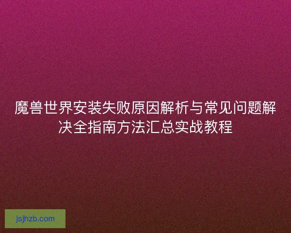 魔兽世界安装失败原因解析与常见问题解决全指南方法汇总实战教程