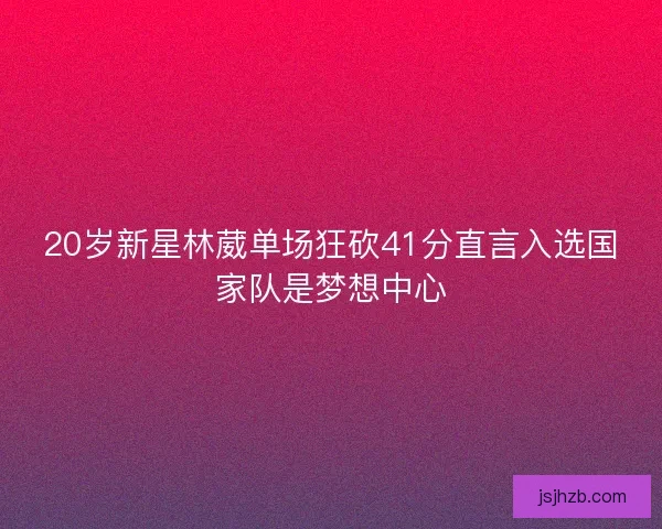 20岁新星林葳单场狂砍41分直言入选国家队是梦想中心