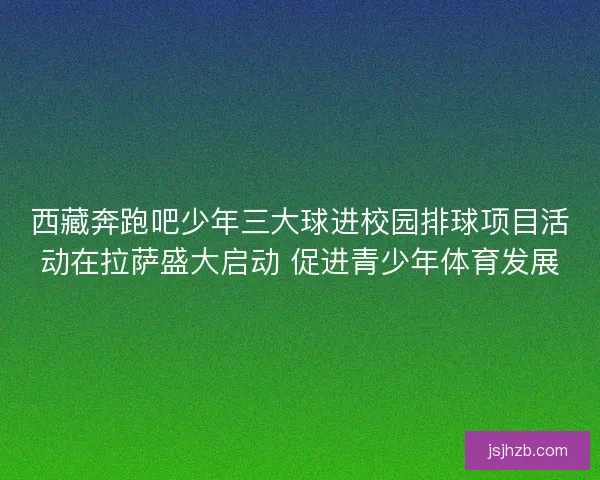 西藏奔跑吧少年三大球进校园排球项目活动在拉萨盛大启动 促进青少年体育发展