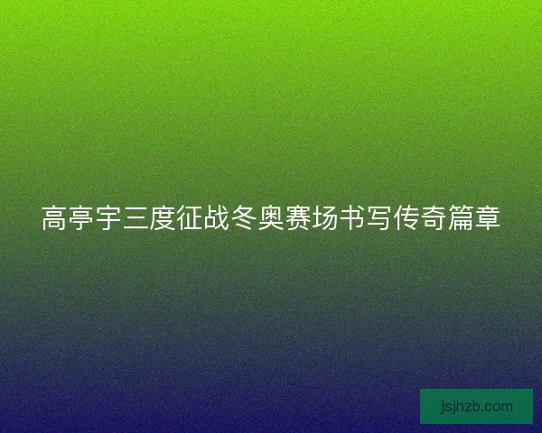 高亭宇三度征战冬奥赛场书写传奇篇章