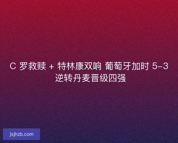C 罗救赎 + 特林康双响 葡萄牙加时 5-3 逆转丹麦晋级四强