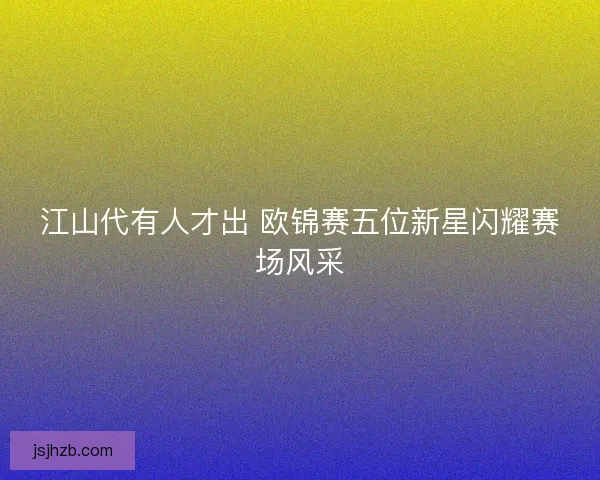 江山代有人才出 欧锦赛五位新星闪耀赛场风采