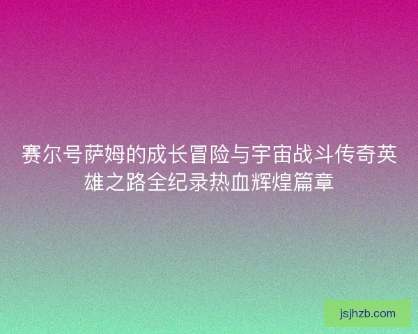 赛尔号萨姆的成长冒险与宇宙战斗传奇英雄之路全纪录热血辉煌篇章