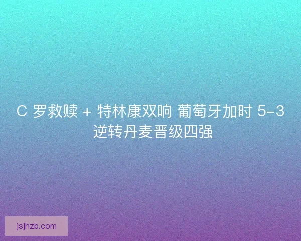 C 罗救赎 + 特林康双响 葡萄牙加时 5-3 逆转丹麦晋级四强