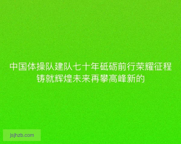 中国体操队建队七十年砥砺前行荣耀征程铸就辉煌未来再攀高峰新的