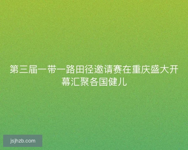 第三届一带一路田径邀请赛在重庆盛大开幕汇聚各国健儿