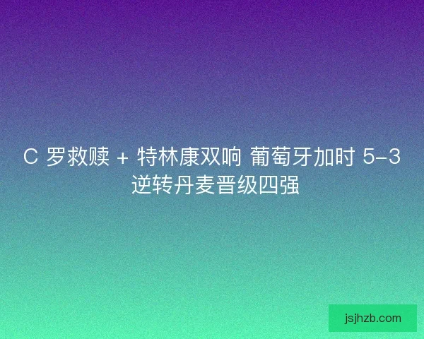 C 罗救赎 + 特林康双响 葡萄牙加时 5-3 逆转丹麦晋级四强