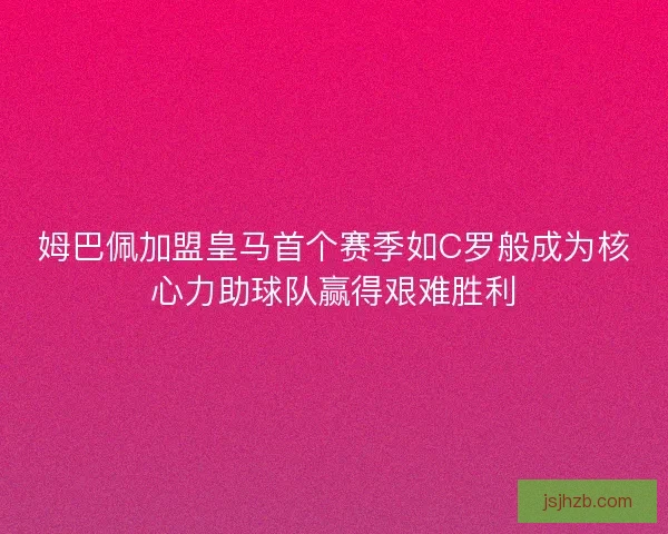 姆巴佩加盟皇马首个赛季如C罗般成为核心力助球队赢得艰难胜利
