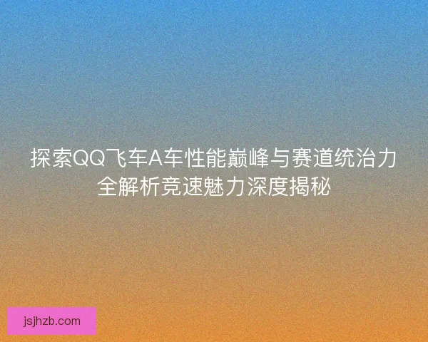 探索QQ飞车A车性能巅峰与赛道统治力全解析竞速魅力深度揭秘