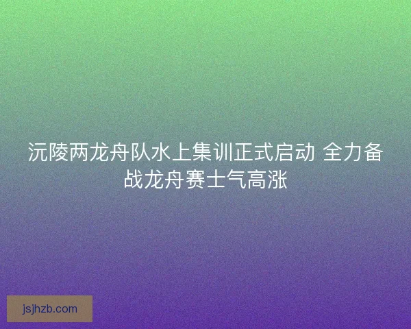 沅陵两龙舟队水上集训正式启动 全力备战龙舟赛士气高涨