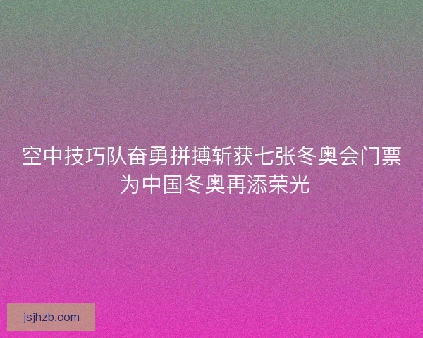 空中技巧队奋勇拼搏斩获七张冬奥会门票 为中国冬奥再添荣光