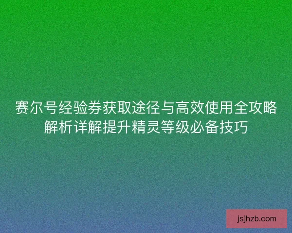 赛尔号经验券获取途径与高效使用全攻略解析详解提升精灵等级必备技巧