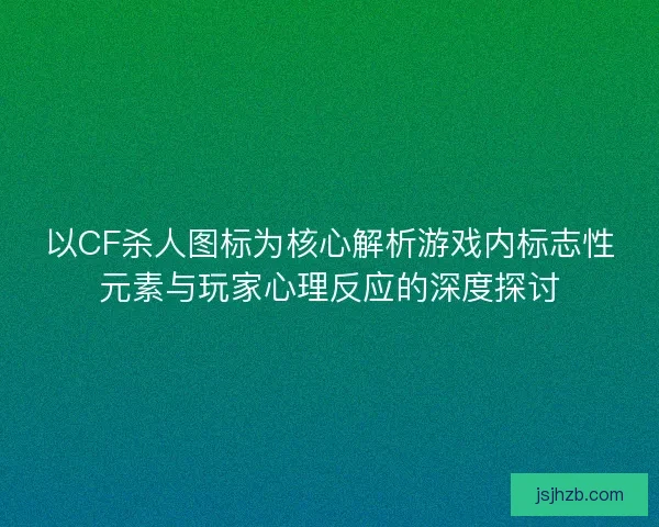 以CF杀人图标为核心解析游戏内标志性元素与玩家心理反应的深度探讨