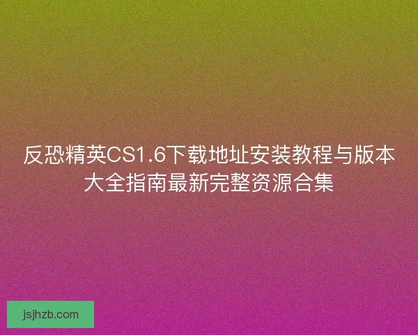 反恐精英CS1.6下载地址安装教程与版本大全指南最新完整资源合集