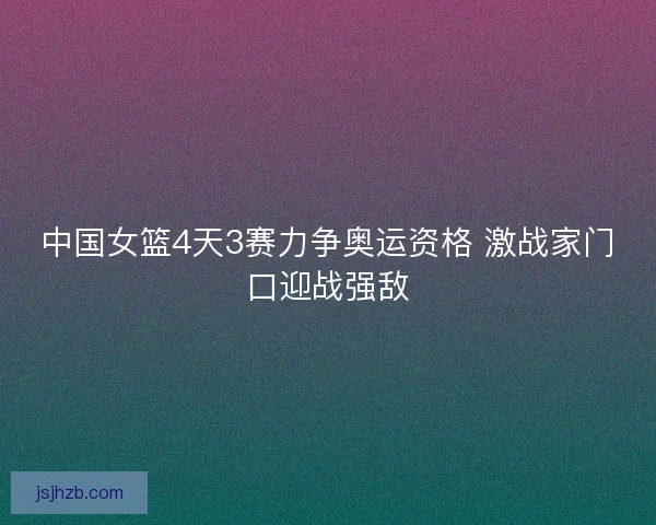 中国女篮4天3赛力争奥运资格 激战家门口迎战强敌