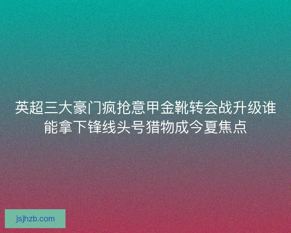 英超三大豪门疯抢意甲金靴转会战升级谁能拿下锋线头号猎物成今夏焦点