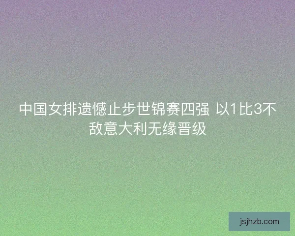 中国女排遗憾止步世锦赛四强 以1比3不敌意大利无缘晋级
