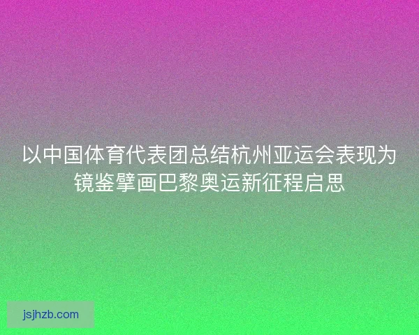 以中国体育代表团总结杭州亚运会表现为镜鉴擘画巴黎奥运新征程启思